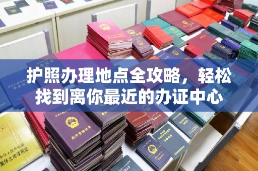 政和护照办理地点全攻略，轻松找到离你最近的办证中心